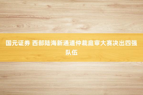 国元证券 西部陆海新通道仲裁庭审大赛决出四强队伍
