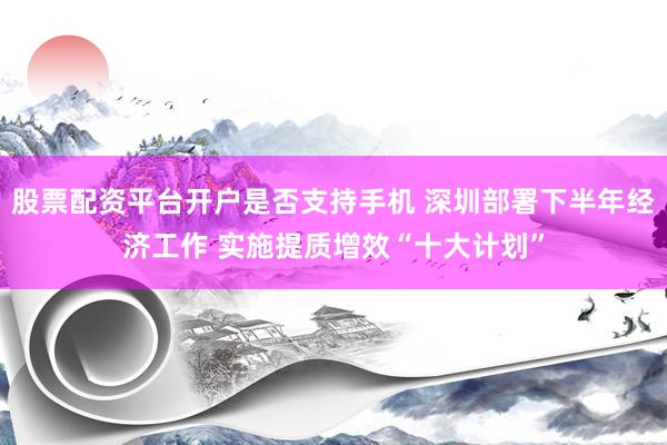 股票配资平台开户是否支持手机 深圳部署下半年经济工作 实施提质增效“十大计划”