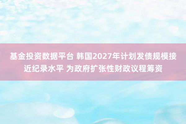 基金投资数据平台 韩国2027年计划发债规模接近纪录水平 为政府扩张性财政议程筹资