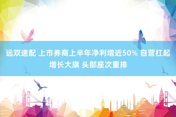 远双速配 上市券商上半年净利增近50% 自营扛起增长大旗 头部座次重排