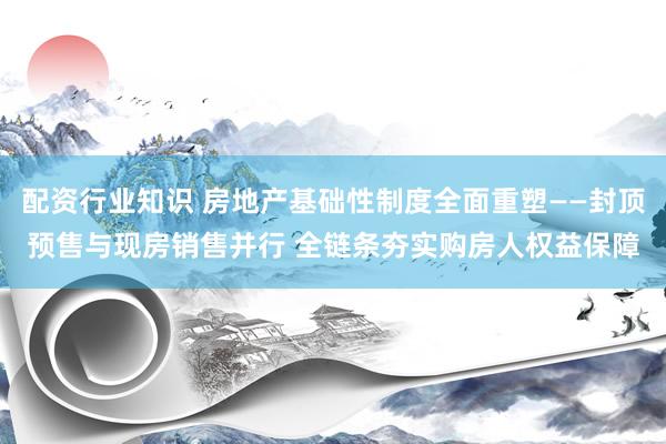 配资行业知识 房地产基础性制度全面重塑——封顶预售与现房销售并行 全链条夯实购房人权益保障
