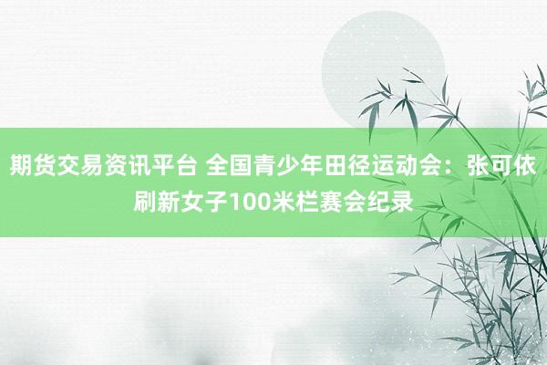 期货交易资讯平台 全国青少年田径运动会：张可依刷新女子100米栏赛会纪录