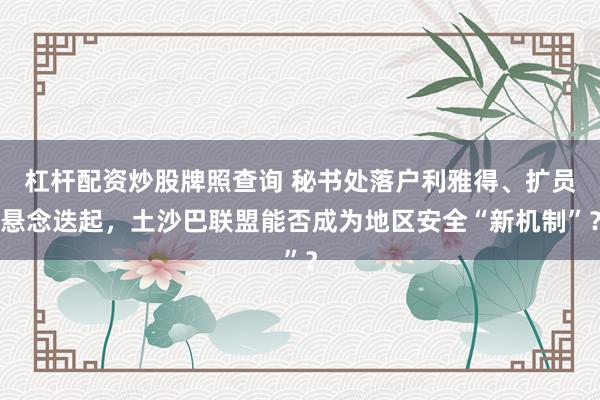 杠杆配资炒股牌照查询 秘书处落户利雅得、扩员悬念迭起，土沙巴联盟能否成为地区安全“新机制”？