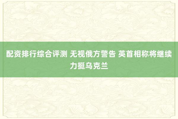 配资排行综合评测 无视俄方警告 英首相称将继续力挺乌克兰