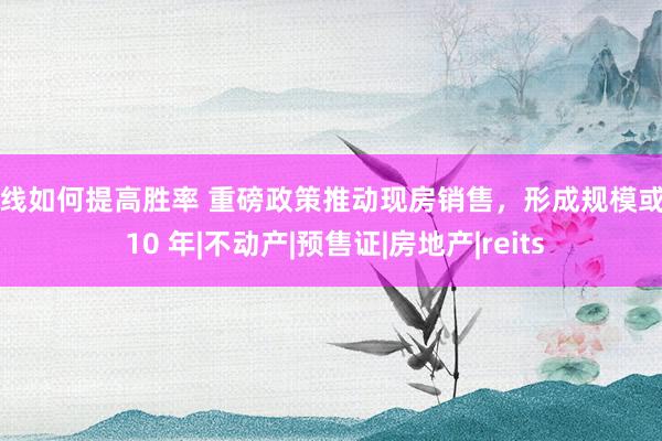 短线如何提高胜率 重磅政策推动现房销售,形成规模或需 10 年|不动产|预售证|房地产|reits