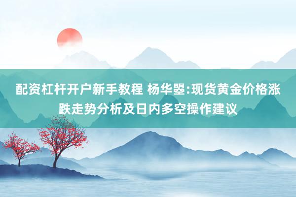 配资杠杆开户新手教程 杨华曌:现货黄金价格涨跌走势分析及日内多空操作建议
