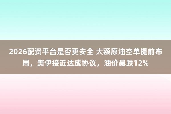 2026配资平台是否更安全 大额原油空单提前布局，美伊接近达成协议，油价暴跌12%