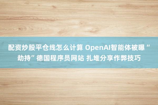 配资炒股平仓线怎么计算 OpenAI智能体被曝“劫持”德国程序员网站 扎堆分享作弊技巧