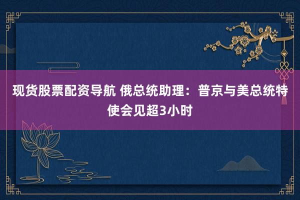 现货股票配资导航 俄总统助理：普京与美总统特使会见超3小时