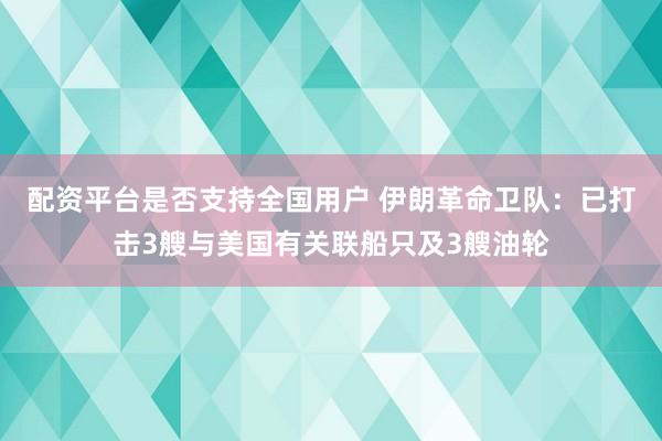 配资平台是否支持全国用户 伊朗革命卫队：已打击3艘与美国有关联船只及3艘油轮