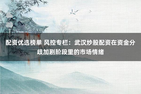 配资优选榜单 风控专栏：武汉炒股配资在资金分歧加剧阶段里的市场情绪