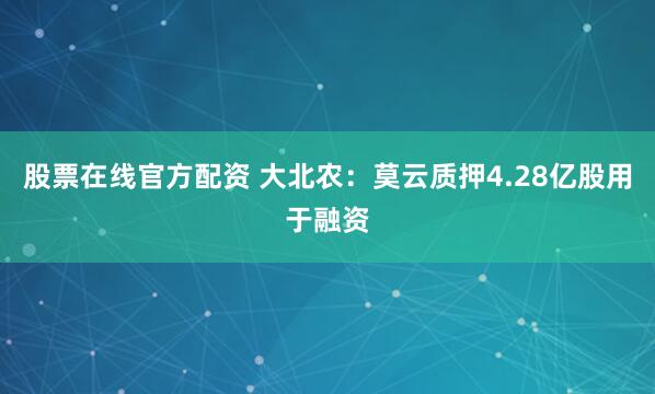 股票在线官方配资 大北农：莫云质押4.28亿股用于融资