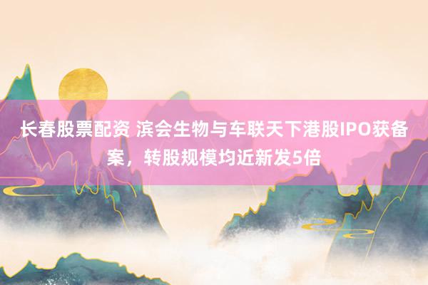长春股票配资 滨会生物与车联天下港股IPO获备案，转股规模均近新发5倍