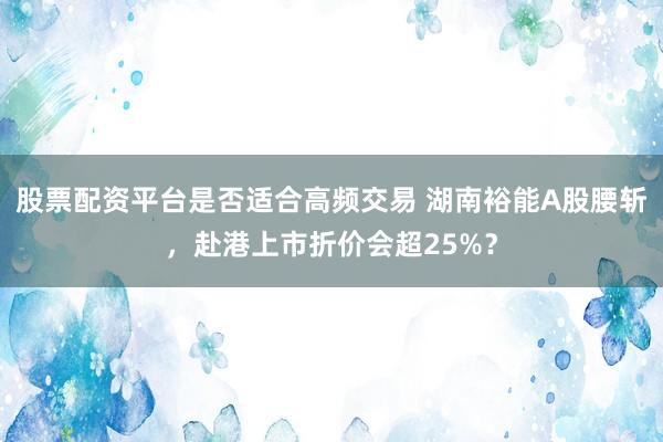 股票配资平台是否适合高频交易 湖南裕能A股腰斩，赴港上市折价会超25%？