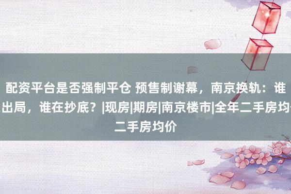配资平台是否强制平仓 预售制谢幕，南京换轨：谁在出局，谁在抄底？|现房|期房|南京楼市|全年二手房均价