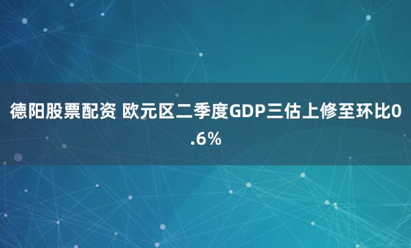德阳股票配资 欧元区二季度GDP三估上修至环比0.6%