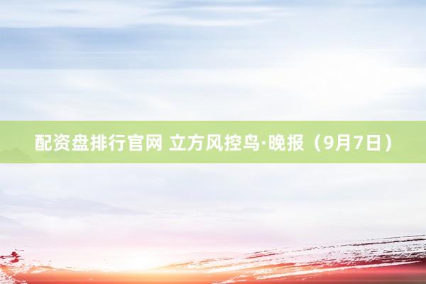 配资盘排行官网 立方风控鸟·晚报（9月7日）