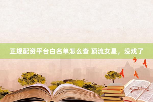 正规配资平台白名单怎么查 顶流女星，没戏了