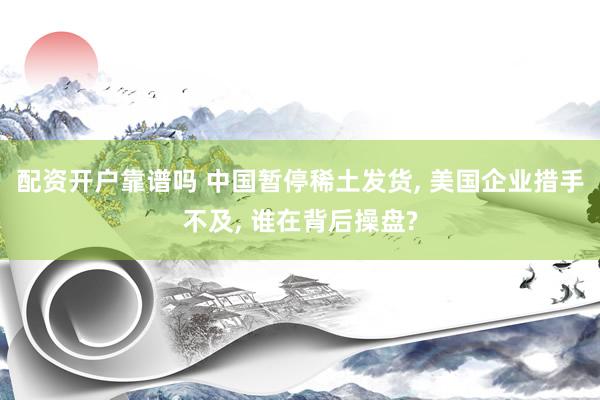 配资开户靠谱吗 中国暂停稀土发货, 美国企业措手不及, 谁在背后操盘?