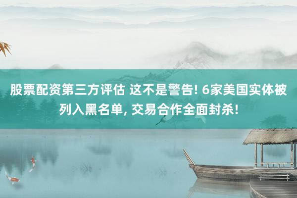 股票配资第三方评估 这不是警告! 6家美国实体被列入黑名单, 交易合作全面封杀!