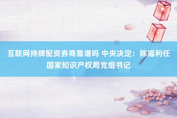 互联网持牌配资券商靠谱吗 中央决定：陈福利任国家知识产权局党组书记