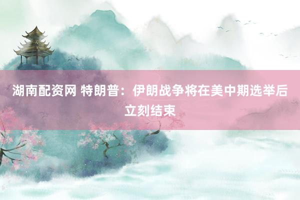 湖南配资网 特朗普：伊朗战争将在美中期选举后立刻结束