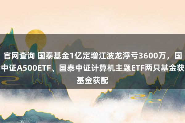 官网查询 国泰基金1亿定增江波龙浮亏3600万，国泰中证A500ETF、国泰中证计算机主题ETF两只基金获配