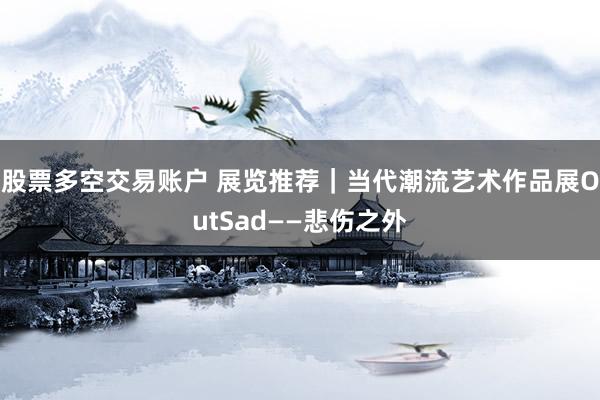 股票多空交易账户 展览推荐｜当代潮流艺术作品展OutSad——悲伤之外