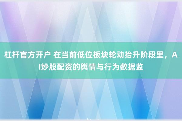 杠杆官方开户 在当前低位板块轮动抬升阶段里，AI炒股配资的舆情与行为数据监