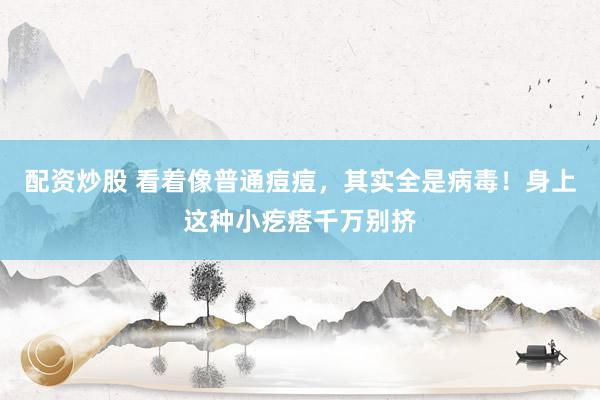 配资炒股 看着像普通痘痘，其实全是病毒！身上这种小疙瘩千万别挤