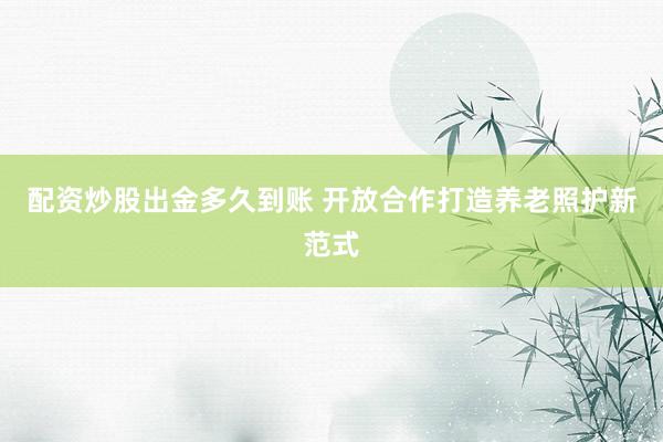 配资炒股出金多久到账 开放合作打造养老照护新范式