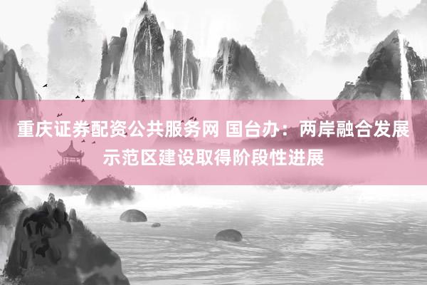 重庆证券配资公共服务网 国台办：两岸融合发展示范区建设取得阶段性进展