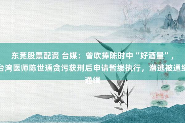 东莞股票配资 台媒：曾吹捧陈时中“好酒量”，台湾医师陈世瑀贪污获刑后申请暂缓执行，潜逃被通缉