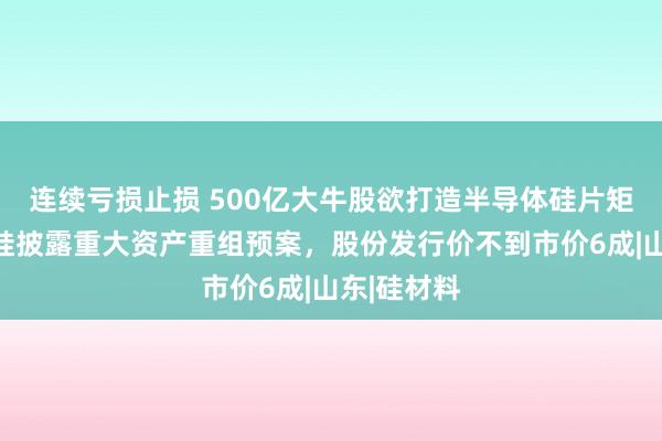 连续亏损止损 500亿大牛股欲打造半导体硅片矩阵？有研硅披露重大资产重组预案，股份发行价不到市价6成|山东|硅材料