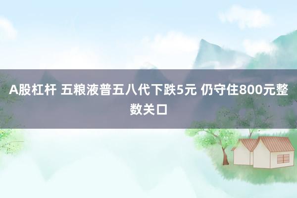 A股杠杆 五粮液普五八代下跌5元 仍守住800元整数关口
