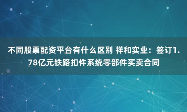 不同股票配资平台有什么区别 祥和实业：签订1.78亿元铁路扣件系统零部件买卖合同