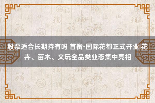 股票适合长期持有吗 首衡·国际花都正式开业 花卉、苗木、文玩全品类业态集中亮相