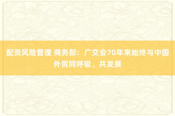 配资风险管理 商务部：广交会70年来始终与中国外贸同呼吸、共发展