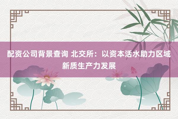 配资公司背景查询 北交所：以资本活水助力区域新质生产力发展