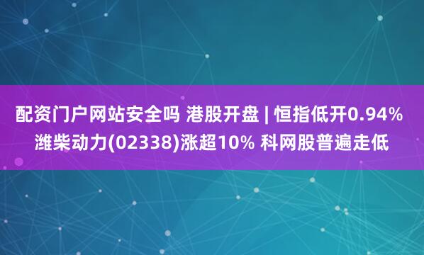 配资门户网站安全吗 港股开盘 | 恒指低开0.94% 潍柴动力(02338)涨超10% 科网股普遍走低