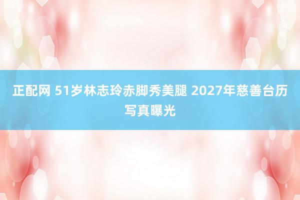 正配网 51岁林志玲赤脚秀美腿 2027年慈善台历写真曝光