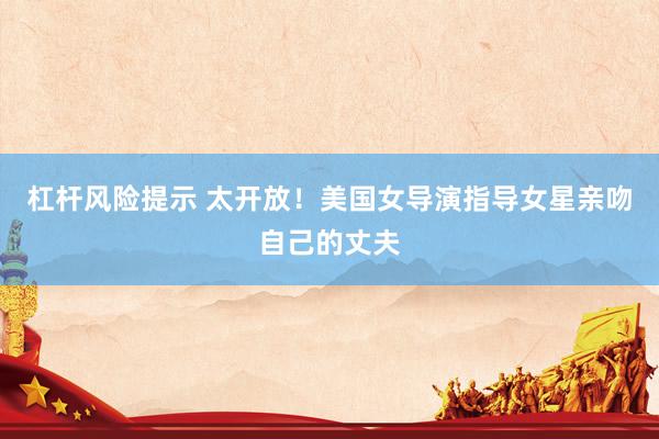杠杆风险提示 太开放！美国女导演指导女星亲吻自己的丈夫