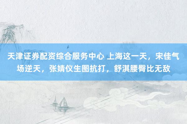天津证券配资综合服务中心 上海这一天，宋佳气场逆天，张婧仪生图抗打，舒淇腰臀比无敌