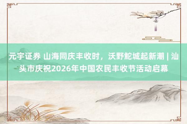 元宇证券 山海同庆丰收时，沃野鮀城起新潮 | 汕头市庆祝2026年中国农民丰收节活动启幕