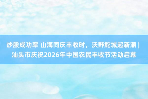 炒股成功率 山海同庆丰收时，沃野鮀城起新潮 | 汕头市庆祝2026年中国农民丰收节活动启幕