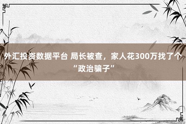 外汇投资数据平台 局长被查，家人花300万找了个“政治骗子”