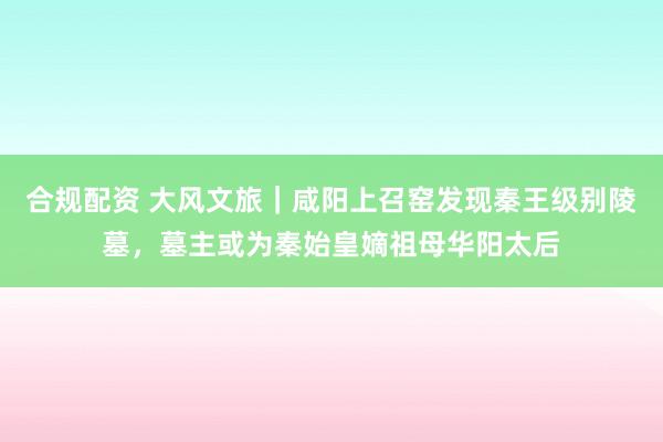 合规配资 大风文旅｜咸阳上召窑发现秦王级别陵墓，墓主或为秦始皇嫡祖母华阳太后