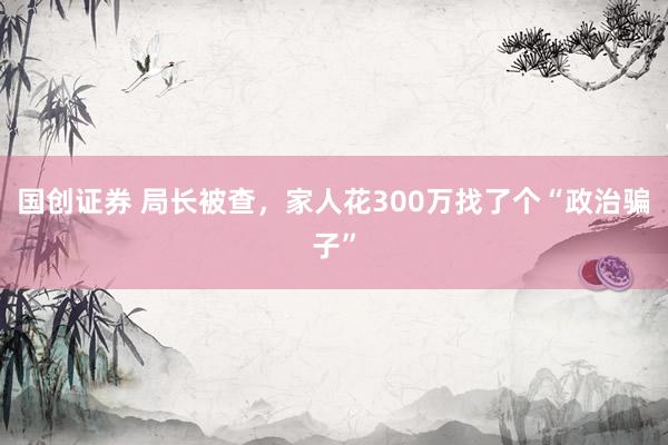 国创证券 局长被查，家人花300万找了个“政治骗子”