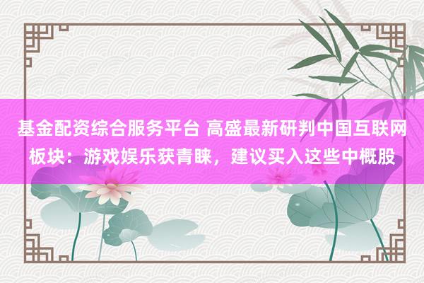 基金配资综合服务平台 高盛最新研判中国互联网板块：游戏娱乐获青睐，建议买入这些中概股