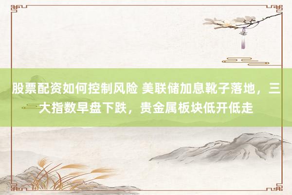 股票配资如何控制风险 美联储加息靴子落地，三大指数早盘下跌，贵金属板块低开低走